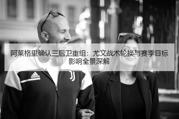 阿莱格里确认三后卫重组：尤文战术轮换与赛季目标影响全景深解