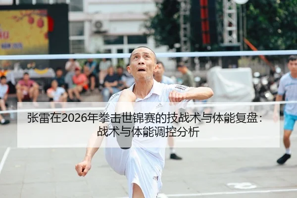 张雷在2026年拳击世锦赛的技战术与体能复盘：战术与体能调控分析